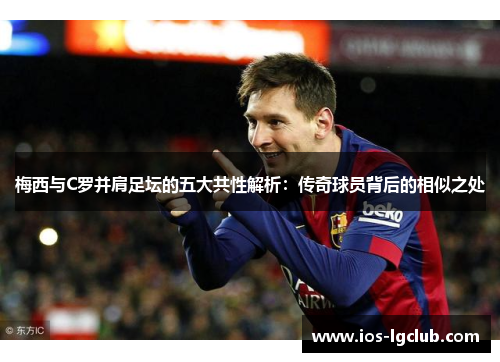 梅西与C罗并肩足坛的五大共性解析：传奇球员背后的相似之处