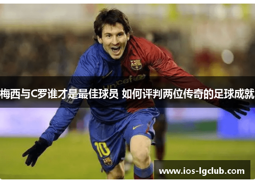 梅西与C罗谁才是最佳球员 如何评判两位传奇的足球成就