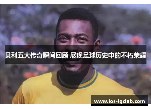 贝利五大传奇瞬间回顾 展现足球历史中的不朽荣耀