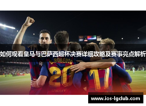 如何观看皇马与巴萨西超杯决赛详细攻略及赛事亮点解析