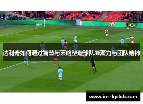 达利奇如何通过智慧与策略塑造球队凝聚力与团队精神