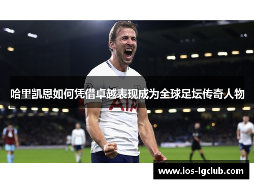 哈里凯恩如何凭借卓越表现成为全球足坛传奇人物 哈里凯恩如何凭借卓越表现成为全球足坛传奇人物
