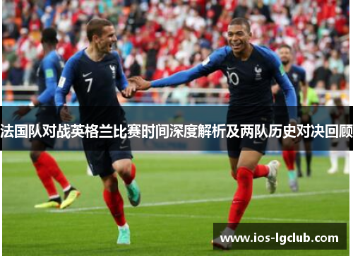 法国队对战英格兰比赛时间深度解析及两队历史对决回顾