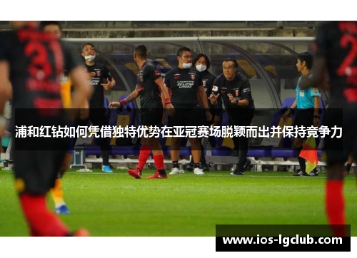浦和红钻如何凭借独特优势在亚冠赛场脱颖而出并保持竞争力 浦和红钻如何凭借独特优势在亚冠赛场脱颖而出并保持竞争力