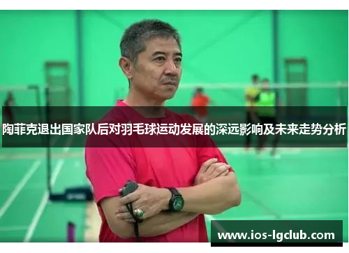 陶菲克退出国家队后对羽毛球运动发展的深远影响及未来走势分析