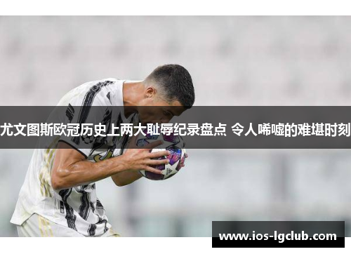 尤文图斯欧冠历史上两大耻辱纪录盘点 令人唏嘘的难堪时刻