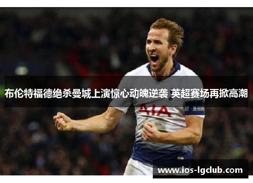 布伦特福德绝杀曼城上演惊心动魄逆袭 英超赛场再掀高潮