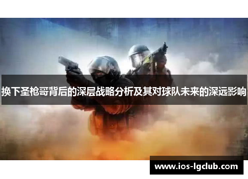 换下圣枪哥背后的深层战略分析及其对球队未来的深远影响