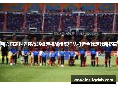 新兴国家世界杯战略崛起挑战传统强队打造全球足球新格局