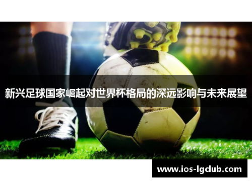 新兴足球国家崛起对世界杯格局的深远影响与未来展望