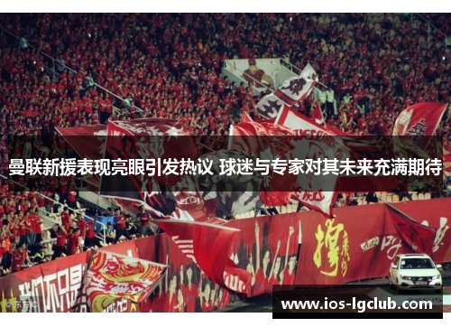 曼联新援表现亮眼引发热议 球迷与专家对其未来充满期待