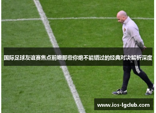 国际足球友谊赛焦点前瞻那些你绝不能错过的经典对决解析深度