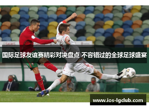 国际足球友谊赛精彩对决盘点 不容错过的全球足球盛宴