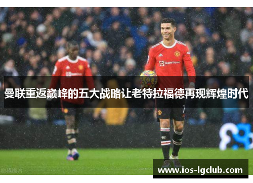 曼联重返巅峰的五大战略让老特拉福德再现辉煌时代