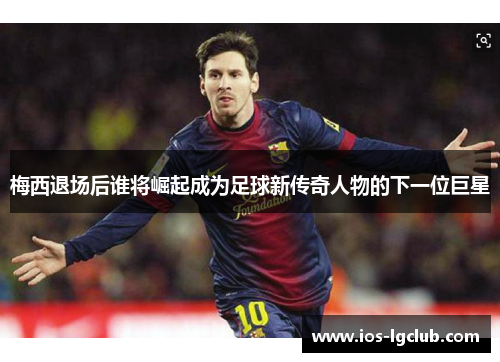 梅西退场后谁将崛起成为足球新传奇人物的下一位巨星