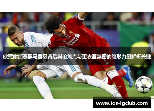欧冠附加赛黑马晋级背后舆论焦点与更衣室氛围的隐形力量解析关键
