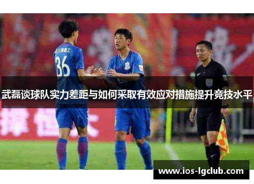 武磊谈球队实力差距与如何采取有效应对措施提升竞技水平