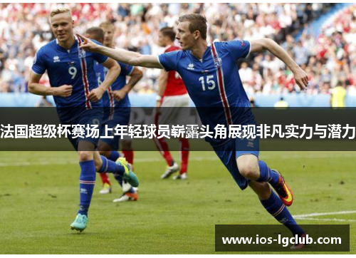 法国超级杯赛场上年轻球员崭露头角展现非凡实力与潜力