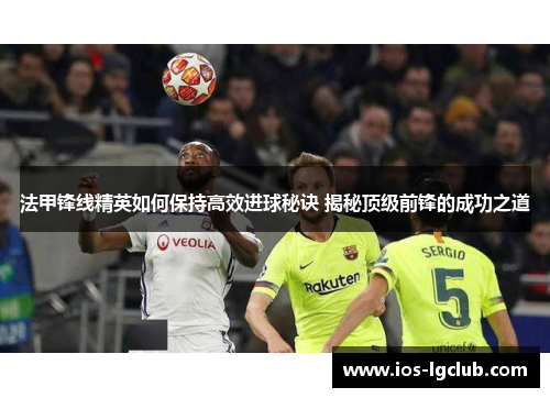 法甲锋线精英如何保持高效进球秘诀 揭秘顶级前锋的成功之道