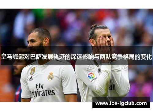 皇马崛起对巴萨发展轨迹的深远影响与两队竞争格局的变化