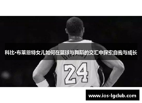 科比·布莱恩特女儿如何在篮球与舞蹈的交汇中探索自我与成长